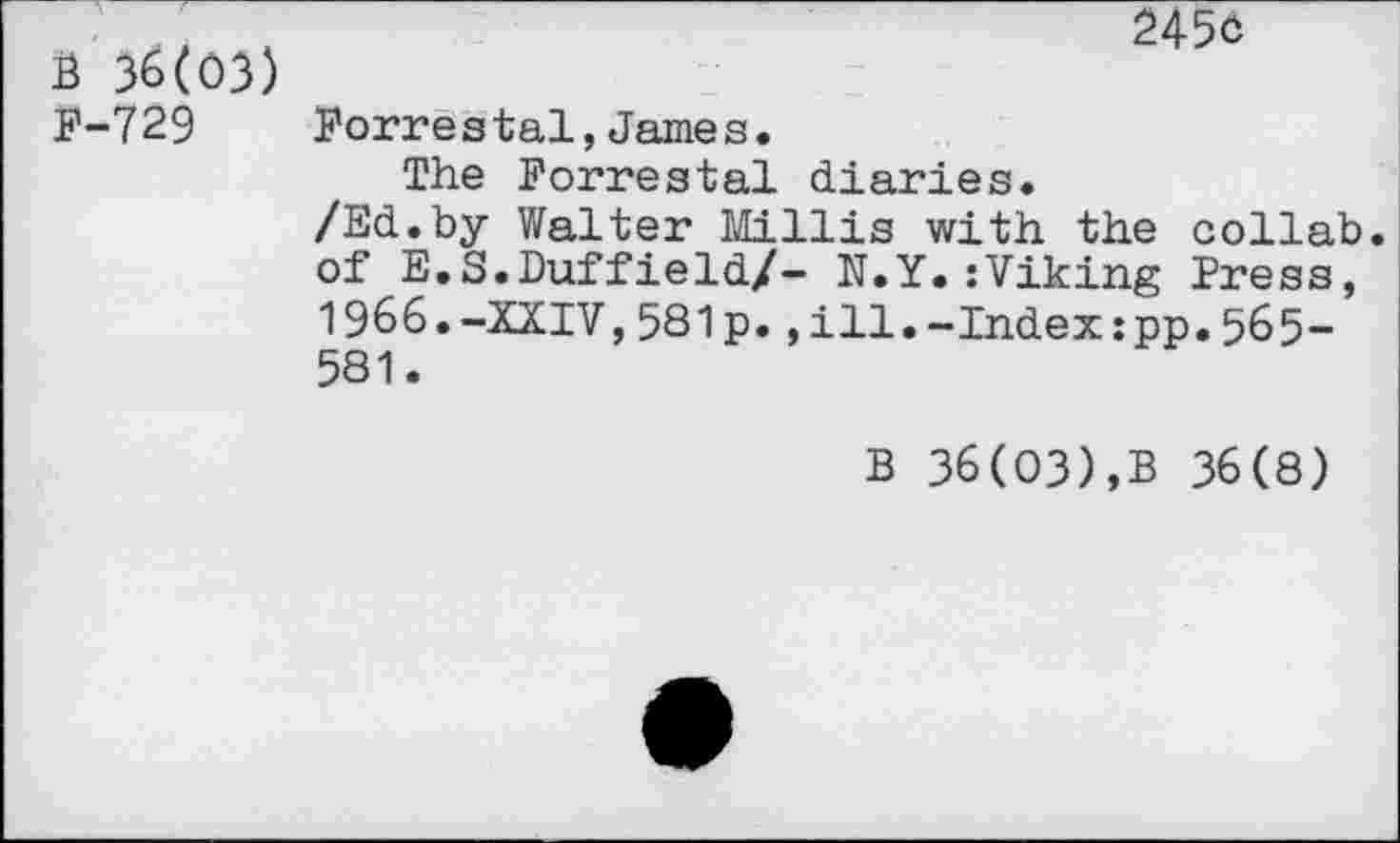 ﻿B 36(03) p-729
245c
Porrestai,James.
The Forrestal diaries.
/Ed.by Walter Hillis with the collab. of E.S.Duffield/- N.Y.:Viking Press, 1966.-XXIV,581p.,ill.-Index:pp.565-581.
B 36(03),B 36(8)